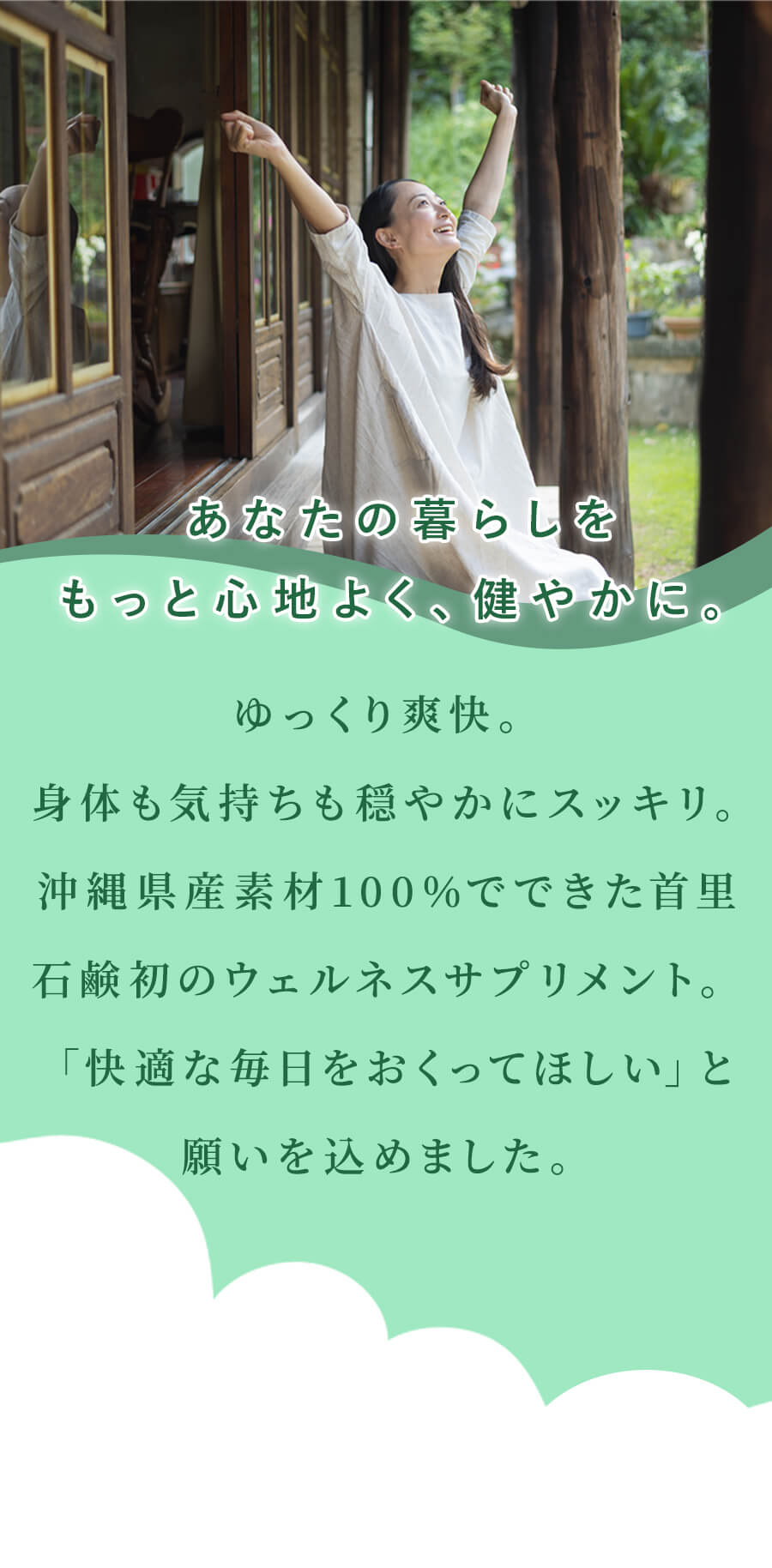 あなたの暮らしを もっと心地よく、健やかに。ゆっくり爽快。 身体も気持ちも穏やかにスッキリ。沖縄県産素材100％でできた首里石鹸初のウェルネスサプリメント。 「快適な毎日をおくってほしい」と願いを込めました。